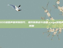 CSGO地图声音辨别技巧，提升你的战斗感知-csgo地图声音辨别