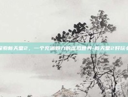 探索新天堂2，一个充满魅力的虚拟世界-新天堂2好玩么