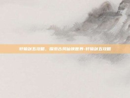 轩辕剑五攻略，探索古风仙侠世界-轩辕剑五攻略
