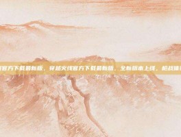 穿越火线官方下载最新版，穿越火线官方下载最新版，全新版本上线，枪战体验再升级