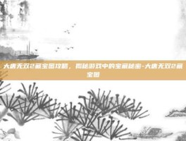 大唐无双2藏宝图攻略，揭秘游戏中的宝藏秘密-大唐无双2藏宝图