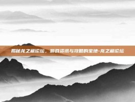 揭秘龙之藏论坛，游戏资讯与攻略的宝地-龙之藏论坛