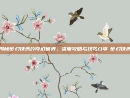 揭秘梦幻侠武的奇幻世界，深度攻略与技巧分享-梦幻侠武