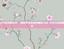 无双大蛇前田庆次，揭秘传奇英雄的崛起之路-无双大蛇前田庆次