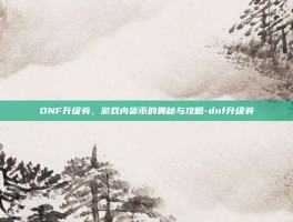 DNF升级券，游戏内货币的奥秘与攻略-dnf升级券