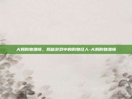 大妈购物泄愤，揭秘游戏中的购物狂人-大妈购物泄愤