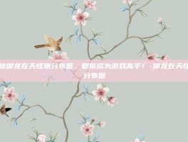 揭秘御龙在天怪物分布图，助你成为游戏高手！-御龙在天怪物分布图