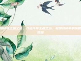 刀塔传奇王座之塔，刀塔传奇王座之塔，巅峰对决中的策略与荣耀