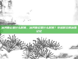 冰河世纪是什么时候，冰河世纪是什么时候？穿越时空的冰雪记忆