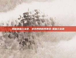 揭秘巫蛮儿染色，游戏界的时尚革命-巫蛮儿染色