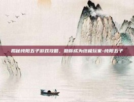 揭秘纯阳五子游戏攻略，助你成为终极玩家-纯阳五子