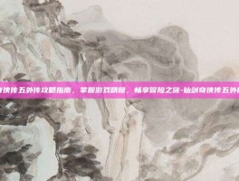 仙剑奇侠传五外传攻略指南，掌握游戏精髓，畅享冒险之旅-仙剑奇侠传五外传攻略