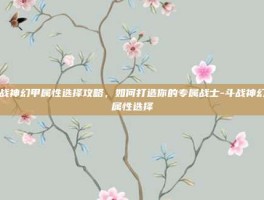 斗战神幻甲属性选择攻略，如何打造你的专属战士-斗战神幻甲属性选择