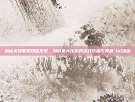 揭秘英雄联盟扭蛋系统，如何最大化你的游戏乐趣与奖励-lol扭蛋