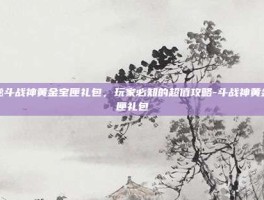 揭秘斗战神黄金宝匣礼包，玩家必知的超值攻略-斗战神黄金宝匣礼包