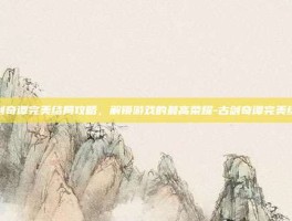 古剑奇谭完美结局攻略，解锁游戏的最高荣耀-古剑奇谭完美结局