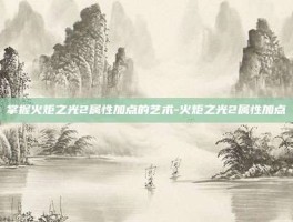 掌握火炬之光2属性加点的艺术-火炬之光2属性加点