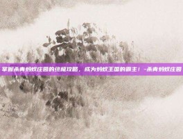 掌握杀青蚂蚁庄园的终极攻略，成为蚂蚁王国的霸主！-杀青蚂蚁庄园