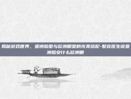 揭秘游戏世界，亚洲脸型与欧洲眼型的完美搭配-整容医生说亚洲脸安什么欧洲眼