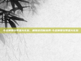 斗战神爱玩等级大礼包，解锁游戏新境界-斗战神爱玩等级大礼包