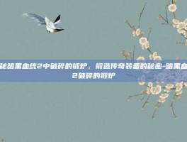 揭秘暗黑血统2中破碎的锻炉，锻造传奇装备的秘密-暗黑血统2破碎的锻炉