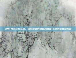 DNF勇士狂欢礼盒，探索游戏内隐藏的宝藏-dnf勇士狂欢礼盒