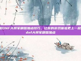 掌握DNF大将军刷图加点技巧，让你的游戏体验更上一层楼-dnf大将军刷图加点