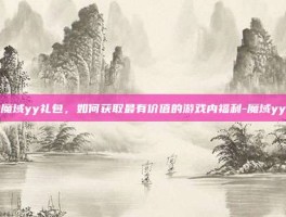 揭秘魔域yy礼包，如何获取最有价值的游戏内福利-魔域yy礼包