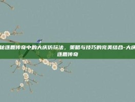 揭秘逐鹿传奇中的大庆仿玩法，策略与技巧的完美结合-大庆仿逐鹿传奇