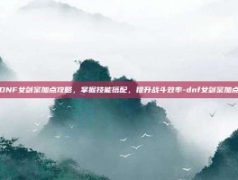 DNF女剑宗加点攻略，掌握技能搭配，提升战斗效率-dnf女剑宗加点