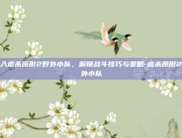 深入虐杀原形2野外小队，解锁战斗技巧与策略-虐杀原形2野外小队