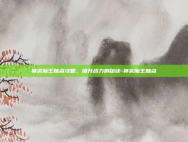 神武魔王加点攻略，提升战力的秘诀-神武魔王加点