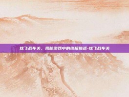 炫飞战车关，揭秘游戏中的终极挑战-炫飞战车关