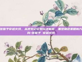 张馨予穿越火线，从视觉记忆到玩法解析，重塑角色策略新方向-张馨予 穿越火线
