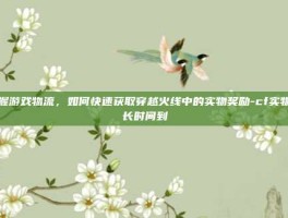 掌握游戏物流，如何快速获取穿越火线中的实物奖励-cf实物多长时间到