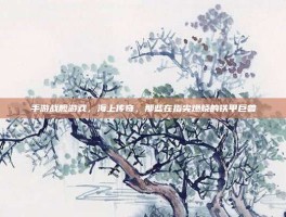 手游战舰游戏，海上传奇，那些在指尖燃烧的铁甲巨兽