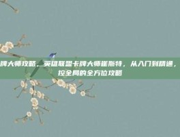 卡牌大师攻略，英雄联盟卡牌大师崔斯特，从入门到精通，掌控全局的全方位攻略