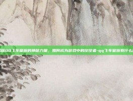 揭秘QQ飞车皇族的神秘力量，如何成为游戏中的佼佼者-qq飞车皇族有什么用