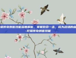 轩辕传奇刺客技能深度解析，掌握致命一击，成为战场的幽灵-轩辕传奇刺客技能