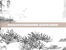 探索仙剑传奇录破解版的奥秘-仙剑传奇录破解版
