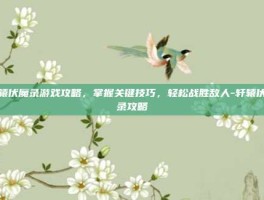 轩辕伏魔录游戏攻略，掌握关键技巧，轻松战胜敌人-轩辕伏魔录攻略