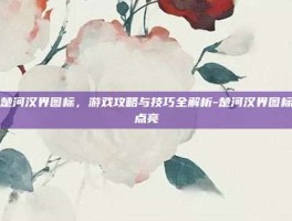 点亮楚河汉界图标，游戏攻略与技巧全解析-楚河汉界图标怎么点亮