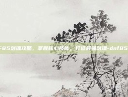 DNF85剑魂攻略，掌握核心技能，打造最强剑魂-dnf85剑魂