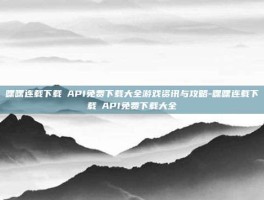 嘿嘿连载下载汅API免费下载大全游戏资讯与攻略-嘿嘿连载下载汅API免费下载大全