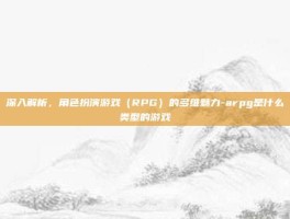 深入解析，角色扮演游戏（RPG）的多维魅力-arpg是什么类型的游戏