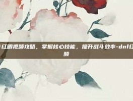 DNF红眼视频攻略，掌握核心技能，提升战斗效率-dnf红眼视频
