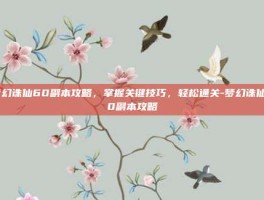 梦幻诛仙60副本攻略，掌握关键技巧，轻松通关-梦幻诛仙60副本攻略
