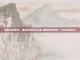 揭秘游戏世界，塞寥尔的奇幻之旅-黑网后搜索到一个名为塞寥尔