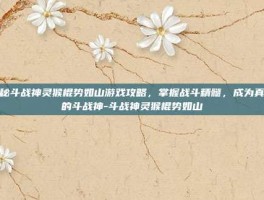 揭秘斗战神灵猴棍势如山游戏攻略，掌握战斗精髓，成为真正的斗战神-斗战神灵猴棍势如山