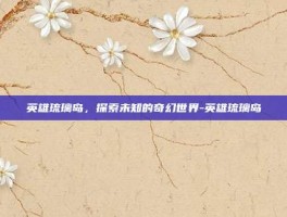 英雄琉璃岛，探索未知的奇幻世界-英雄琉璃岛